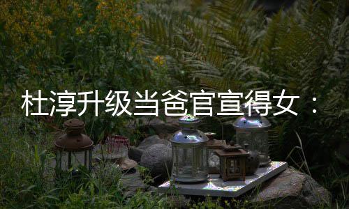 杜淳当爸得女多了们的我官宣她一个升级世界